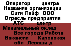 Оператор Call-центра › Название организации ­ Сити Лайф, ООО › Отрасль предприятия ­ АТС, call-центр › Минимальный оклад ­ 24 000 - Все города Работа » Вакансии   . Кировская обл.,Леваши д.